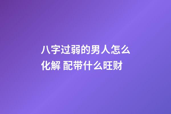 八字过弱的男人怎么化解 配带什么旺财